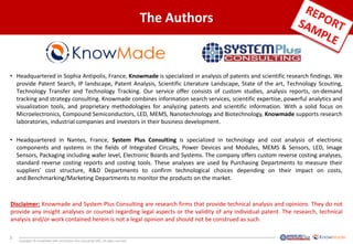 3
Copyrights © KnowMade SARL and System Plus Consulting SARL. All rights reserved.
The Authors
• Headquartered in Sophia Antipolis, France, Knowmade is specialized in analysis of patents and scientific research findings. We
provide Patent Search, IP landscape, Patent Analysis, Scientific Literature Landscape, State of the art, Technology Scouting,
Technology Transfer and Technology Tracking. Our service offer consists of custom studies, analysis reports, on-demand
tracking and strategy consulting. Knowmade combines information search services, scientific expertise, powerful analytics and
visualization tools, and proprietary methodologies for analyzing patents and scientific information. With a solid focus on
Microelectronics, Compound Semiconductors, LED, MEMS, Nanotechnology and Biotechnology, Knowmade supports research
laboratories, industrial companies and investors in their business development.
• Headquartered in Nantes, France, System Plus Consulting is specialized in technology and cost analysis of electronic
components and systems in the fields of Integrated Circuits, Power Devices and Modules, MEMS & Sensors, LED, Image
Sensors, Packaging including wafer level, Electronic Boards and Systems. The company offers custom reverse costing analyses,
standard reverse costing reports and costing tools. These analyses are used by Purchasing Departments to measure their
suppliers’ cost structure, R&D Departments to confirm technological choices depending on their impact on costs,
and Benchmarking/Marketing Departments to monitor the products on the market.
Disclaimer: Knowmade and System Plus Consulting are research firms that provide technical analysis and opinions. They do not
provide any insight analyses or counsel regarding legal aspects or the validity of any individual patent. The research, technical
analysis and/or work contained herein is not a legal opinion and should not be construed as such.
 