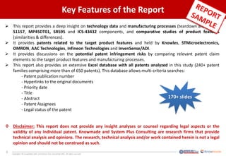 9
Copyrights © KnowMade SARL and System Plus Consulting SARL. All rights reserved.
Key Features of the Report
 This report provides a deep insight on technology data and manufacturing processes (teardown analysis) of
S1157, MP45DT01, SR595 and ICS-43432 components, and comparative studies of product features
(similarities & differences).
 It provides patents related to the target product features and held by Knowles, STMicroelectronics,
OMRON, AAC Technologies, Infineon Technologies and InvenSense/ADI.
 It provides discussions on the potential patent infringement risks by comparing relevant patent claim
elements to the target product features and manufacturing processes.
 This report also provides an extensive Excel database with all patents analyzed in this study (240+ patent
families comprising more than of 650 patents). This database allows multi-criteria searches:
- Patent publication number
- Hyperlinks to the original documents
- Priority date
- Title
- Abstract
- Patent Assignees
- Legal status of the patent
 Disclaimer: This report does not provide any insight analyses or counsel regarding legal aspects or the
validity of any individual patent. Knowmade and System Plus Consulting are research firms that provide
technical analysis and opinions. The research, technical analysis and/or work contained herein is not a legal
opinion and should not be construed as such.
170+ slides
 