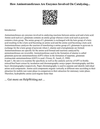 How Aminotransferases Are Enzymes Involved On Catalyzing...
Introduction:
Aminotransferases are enzymes involved in catalyzing reactions between amino acid and α keto acid.
Amino acid such as L glutamate contains an amine group whereas α keto acid such as pyruvate
contains a keto group. The amine group of L glutamate is exchanged with the keto group of α keto
acid resulting in the α keto acid becoming an amino acid and the amino acid becoming a keto acid.
Aminotransferase catalyzes the reaction of transferring α amino group of L glutamate to pyruvate in
exchange for the α keto group of pyruvate where L alanine and α ketoglutarate are formed.
Aminotransferases are specific for the amino acid formed and reactions catalyzed by
aminotransferases are reversible. Aminotransferase used in the formation of alanine is called
glutamate pyruvate aminotransferase (GPT) where in the formation of aspartate, glutamate
oxaloacetate aminotransferase (GOT) is used. (Vroon, D., Israili, Z, 1990)
In part 1, the aim is to examine the specificity as well as the catalytic activity of GPT in freshly
minced beef heart extract by incubation and chromatographic assays (paper chromatography and thin
layer chromatography) respectively. Paper chromatography is used to separate and identify individual
amino acid components. Amino acid components migrate vertically at different rates according to their
attraction for mobile non water phase in comparison to their attraction for stationary water phase.
Therefore, hydrophobic amino acid migrate faster than
... Get more on HelpWriting.net ...
 