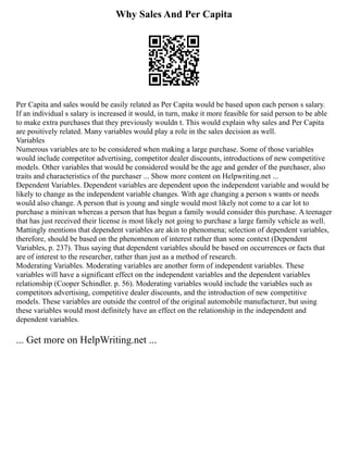 Why Sales And Per Capita
Per Capita and sales would be easily related as Per Capita would be based upon each person s salary.
If an individual s salary is increased it would, in turn, make it more feasible for said person to be able
to make extra purchases that they previously wouldn t. This would explain why sales and Per Capita
are positively related. Many variables would play a role in the sales decision as well.
Variables
Numerous variables are to be considered when making a large purchase. Some of those variables
would include competitor advertising, competitor dealer discounts, introductions of new competitive
models. Other variables that would be considered would be the age and gender of the purchaser, also
traits and characteristics of the purchaser ... Show more content on Helpwriting.net ...
Dependent Variables. Dependent variables are dependent upon the independent variable and would be
likely to change as the independent variable changes. With age changing a person s wants or needs
would also change. A person that is young and single would most likely not come to a car lot to
purchase a minivan whereas a person that has begun a family would consider this purchase. A teenager
that has just received their license is most likely not going to purchase a large family vehicle as well.
Mattingly mentions that dependent variables are akin to phenomena; selection of dependent variables,
therefore, should be based on the phenomenon of interest rather than some context (Dependent
Variables, p. 237). Thus saying that dependent variables should be based on occurrences or facts that
are of interest to the researcher, rather than just as a method of research.
Moderating Variables. Moderating variables are another form of independent variables. These
variables will have a significant effect on the independent variables and the dependent variables
relationship (Cooper Schindler. p. 56). Moderating variables would include the variables such as
competitors advertising, competitive dealer discounts, and the introduction of new competitive
models. These variables are outside the control of the original automobile manufacturer, but using
these variables would most definitely have an effect on the relationship in the independent and
dependent variables.
... Get more on HelpWriting.net ...
 