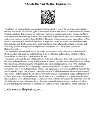 A Study On Nazi Medical Experiments
The chapter on Nazi medical experiments in Chalmers book is one of the most fascinating chapters
because it examines the different types of techniques that the Nazi s used to sterilize men and women.
Chalmers explains that women were particularly subject to medical experiments because the Nazis
were obsessed with destroying inferior races and wanted to perfect the art of sterilization so no more
undesirable elements would be born (Ibid 123). However, both men and women were subject to Nazi
medical experiments like medical injections, X Rays, and chemicals, which resulted in burnt skin,
abnormalities, and death. Among these experimentations many chemical companies, doctors, and
University professors supported the experiments being done on ... Show more content on
Helpwriting.net ...
This section of Chalmers book makes the reader ponder the morality of medical experiments like
abortions, stem cell research, and infanticide in the world today and questions whether we have
learned from Nazi medical experiments in the past.
The second section of Beverly Chalmers book, Birth, Sex and Abuse, deals with sexuality among
Germans and sexual abuse among Jewish women. Chalmers provides interesting information on how
the Nazi s banned homosexuality, birth control, and feminist organizations (Ibid 145). Chalmers
outlines that the goals of the Nazi party by repressing sexuality like homosexuals and feminist
movements was to promote pronatalist policies like reproduction so women could bear more children
for the superior Aryan race. Chalmers extensive study of brothels in concentration camps interested
me because I did not realize the SS allowed prostitution inside concentration camps and the majority
of these women were Germans because Jewish women were not allowed to be prostitutes due to the
Rassenschande laws. Chalmers study of German women in brothels broadens the traditional study of
the Holocaust because rather than always focusing on non German women s experiences it allows
people that study the Holocaust to examine how German women were affected by the Holocaust in
... Get more on HelpWriting.net ...
 