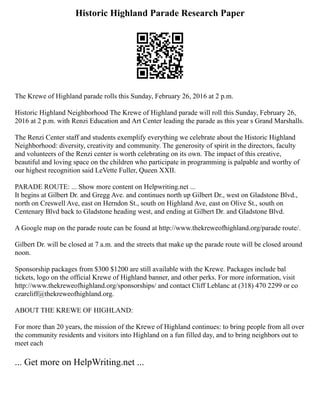 Historic Highland Parade Research Paper
The Krewe of Highland parade rolls this Sunday, February 26, 2016 at 2 p.m.
Historic Highland Neighborhood The Krewe of Highland parade will roll this Sunday, February 26,
2016 at 2 p.m. with Renzi Education and Art Center leading the parade as this year s Grand Marshalls.
The Renzi Center staff and students exemplify everything we celebrate about the Historic Highland
Neighborhood: diversity, creativity and community. The generosity of spirit in the directors, faculty
and volunteers of the Renzi center is worth celebrating on its own. The impact of this creative,
beautiful and loving space on the children who participate in programming is palpable and worthy of
our highest recognition said LeVette Fuller, Queen XXII.
PARADE ROUTE: ... Show more content on Helpwriting.net ...
It begins at Gilbert Dr. and Gregg Ave. and continues north up Gilbert Dr., west on Gladstone Blvd.,
north on Creswell Ave, east on Herndon St., south on Highland Ave, east on Olive St., south on
Centenary Blvd back to Gladstone heading west, and ending at Gilbert Dr. and Gladstone Blvd.
A Google map on the parade route can be found at http://www.thekreweofhighland.org/parade route/.
Gilbert Dr. will be closed at 7 a.m. and the streets that make up the parade route will be closed around
noon.
Sponsorship packages from $300 $1200 are still available with the Krewe. Packages include bal
tickets, logo on the official Krewe of Highland banner, and other perks. For more information, visit
http://www.thekreweofhighland.org/sponsorships/ and contact Cliff Leblanc at (318) 470 2299 or co
czarcliff@thekreweofhighland.org.
ABOUT THE KREWE OF HIGHLAND:
For more than 20 years, the mission of the Krewe of Highland continues: to bring people from all over
the community residents and visitors into Highland on a fun filled day, and to bring neighbors out to
meet each
... Get more on HelpWriting.net ...
 