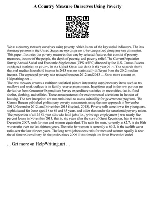 A Country Measure Ourselves Using Poverty
We as a country measure ourselves using poverty, which is one of the key social indicators. The less
fortunate persons in the United States are too disparate to be categorized along any one dimension.
This paper illustrates the poverty measures that vary by selected features that consist of poverty
measures, income of the people, the depth of poverty, and poverty relief. The Current Population
Survey Annual Social and Economic Supplements (CPS ASEC) directed by the U.S. Census Bureau
conducted statistics on poverty in the United States was done in the year 2014. The research shows
that real median household income in 2013 was not statistically different from the 2012 median
income. The approved poverty rate reduced between 2012 and 2013 ... Show more content on
Helpwriting.net ...
The new measure creates a multipart statistical picture integrating supplementary items such as tax
outflows and work outlays in its family reserve assessments. Inceptions used in the new portion are
derivative from Consumer Expenditure Survey expenditure statistics on necessities, that is, food,
shelter, clothing, and utilities. These are accustomed for environmental alterations in the cost of
housing. The new inceptions are not envisioned to assess suitability for government programs. The
Census Bureau published preliminary poverty assessments using the new approach in November
2011, November 2012, and November 2013 (Iceland, 2013). Poverty tolls were lower for youngsters,
sophisticated for those aged 18 to 64 and 65 years, and older than under the sanctioned poverty ration.
The proportion of all 25 54 year olds who hold jobs (i.e., prime age employment ) was nearly five
percent lower in November 2013, that is, six years after the start of Great Recession, than it was in
December 2007, both for men and women equivalent. The ratio for men, currently at 82.7, is the 10th
worst ratio over the last thirteen years. The ratio for women is currently at 69.2, is the twelfth worst
ratio over the last thirteen years. The long term joblessness ratio for men and women equally is near
the all time extraordinary for the period since 2000. Even though the Great Recession ended
... Get more on HelpWriting.net ...
 