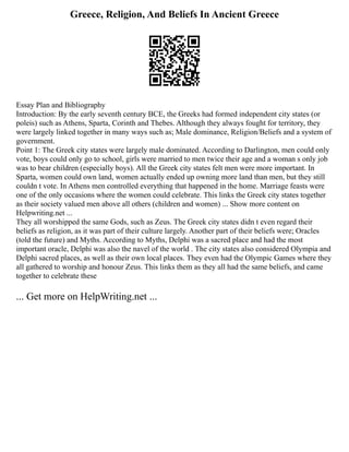 Greece, Religion, And Beliefs In Ancient Greece
Essay Plan and Bibliography
Introduction: By the early seventh century BCE, the Greeks had formed independent city states (or
poleis) such as Athens, Sparta, Corinth and Thebes. Although they always fought for territory, they
were largely linked together in many ways such as; Male dominance, Religion/Beliefs and a system of
government.
Point 1: The Greek city states were largely male dominated. According to Darlington, men could only
vote, boys could only go to school, girls were married to men twice their age and a woman s only job
was to bear children (especially boys). All the Greek city states felt men were more important. In
Sparta, women could own land, women actually ended up owning more land than men, but they still
couldn t vote. In Athens men controlled everything that happened in the home. Marriage feasts were
one of the only occasions where the women could celebrate. This links the Greek city states together
as their society valued men above all others (children and women) ... Show more content on
Helpwriting.net ...
They all worshipped the same Gods, such as Zeus. The Greek city states didn t even regard their
beliefs as religion, as it was part of their culture largely. Another part of their beliefs were; Oracles
(told the future) and Myths. According to Myths, Delphi was a sacred place and had the most
important oracle, Delphi was also the navel of the world . The city states also considered Olympia and
Delphi sacred places, as well as their own local places. They even had the Olympic Games where they
all gathered to worship and honour Zeus. This links them as they all had the same beliefs, and came
together to celebrate these
... Get more on HelpWriting.net ...
 