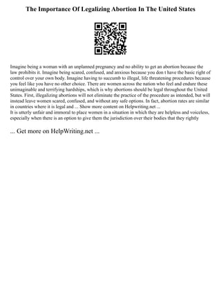 The Importance Of Legalizing Abortion In The United States
Imagine being a woman with an unplanned pregnancy and no ability to get an abortion because the
law prohibits it. Imagine being scared, confused, and anxious because you don t have the basic right of
control over your own body. Imagine having to succumb to illegal, life threatening procedures because
you feel like you have no other choice. There are women across the nation who feel and endure these
unimaginable and terrifying hardships, which is why abortions should be legal throughout the United
States. First, illegalizing abortions will not eliminate the practice of the procedure as intended, but will
instead leave women scared, confused, and without any safe options. In fact, abortion rates are similar
in countries where it is legal and ... Show more content on Helpwriting.net ...
It is utterly unfair and immoral to place women in a situation in which they are helpless and voiceless,
especially when there is an option to give them the jurisdiction over their bodies that they rightly
... Get more on HelpWriting.net ...
 