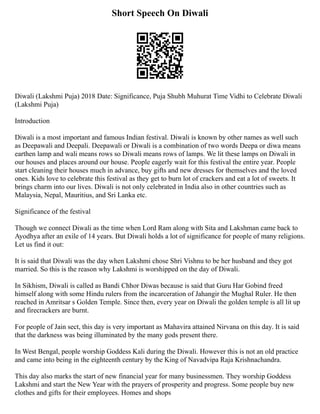 Short Speech On Diwali
Diwali (Lakshmi Puja) 2018 Date: Significance, Puja Shubh Muhurat Time Vidhi to Celebrate Diwali
(Lakshmi Puja)
Introduction
Diwali is a most important and famous Indian festival. Diwali is known by other names as well such
as Deepawali and Deepali. Deepawali or Diwali is a combination of two words Deepa or diwa means
earthen lamp and wali means rows so Diwali means rows of lamps. We lit these lamps on Diwali in
our houses and places around our house. People eagerly wait for this festival the entire year. People
start cleaning their houses much in advance, buy gifts and new dresses for themselves and the loved
ones. Kids love to celebrate this festival as they get to burn lot of crackers and eat a lot of sweets. It
brings charm into our lives. Diwali is not only celebrated in India also in other countries such as
Malaysia, Nepal, Mauritius, and Sri Lanka etc.
Significance of the festival
Though we connect Diwali as the time when Lord Ram along with Sita and Lakshman came back to
Ayodhya after an exile of 14 years. But Diwali holds a lot of significance for people of many religions.
Let us find it out:
It is said that Diwali was the day when Lakshmi chose Shri Vishnu to be her husband and they got
married. So this is the reason why Lakshmi is worshipped on the day of Diwali.
In Sikhism, Diwali is called as Bandi Chhor Diwas because is said that Guru Har Gobind freed
himself along with some Hindu rulers from the incarceration of Jahangir the Mughal Ruler. He then
reached in Amritsar s Golden Temple. Since then, every year on Diwali the golden temple is all lit up
and firecrackers are burnt.
For people of Jain sect, this day is very important as Mahavira attained Nirvana on this day. It is said
that the darkness was being illuminated by the many gods present there.
In West Bengal, people worship Goddess Kali during the Diwali. However this is not an old practice
and came into being in the eighteenth century by the King of Navadvipa Raja Krishnachandra.
This day also marks the start of new financial year for many businessmen. They worship Goddess
Lakshmi and start the New Year with the prayers of prosperity and progress. Some people buy new
clothes and gifts for their employees. Homes and shops
 