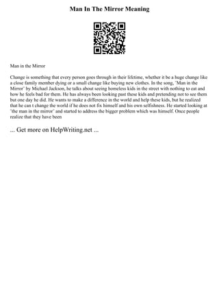 Man In The Mirror Meaning
Man in the Mirror
Change is something that every person goes through in their lifetime, whether it be a huge change like
a close family member dying or a small change like buying new clothes. In the song, ¨Man in the
Mirror¨ by Michael Jackson, he talks about seeing homeless kids in the street with nothing to eat and
how he feels bad for them. He has always been looking past these kids and pretending not to see them
but one day he did. He wants to make a difference in the world and help these kids, but he realized
that he can t change the world if he does not fix himself and his own selfishness. He started looking at
¨the man in the mirror¨ and started to address the bigger problem which was himself. Once people
realize that they have been
... Get more on HelpWriting.net ...
 