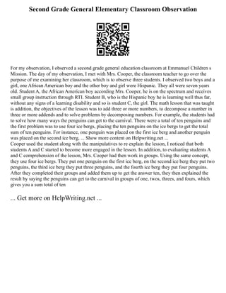 Second Grade General Elementary Classroom Observation
For my observation, I observed a second grade general education classroom at Emmanuel Children s
Mission. The day of my observation, I met with Mrs. Cooper, the classroom teacher to go over the
purpose of me examining her classroom, which is to observe three students. I observed two boys and a
girl, one African American boy and the other boy and girl were Hispanic. They all were seven years
old. Student A, the African American boy according Mrs. Cooper, he is on the spectrum and receives
small group instruction through RTI. Student B, who is the Hispanic boy he is learning well thus far,
without any signs of a learning disability and so is student C, the girl. The math lesson that was taught
is addition, the objectives of the lesson was to add three or more numbers, to decompose a number in
three or more addends and to solve problems by decomposing numbers. For example, the students had
to solve how many ways the penguins can get to the carnival. There were a total of ten penguins and
the first problem was to use four ice bergs, placing the ten penguins on the ice bergs to get the total
sum of ten penguins. For instance, one penguin was placed on the first ice berg and another penguin
was placed on the second ice berg, ... Show more content on Helpwriting.net ...
Cooper used the student along with the manipulatives to re explain the lesson, I noticed that both
students A and C started to become more engaged in the lesson. In addition, to evaluating students A
and C comprehension of the lesson, Mrs. Cooper had then work in groups. Using the same concept,
they use four ice bergs. They put one penguin on the first ice berg, on the second ice berg they put two
penguins, the third ice berg they put three penguins, and the fourth ice berg they put four penguins.
After they completed their groups and added them up to get the answer ten, they then explained the
result by saying the penguins can get to the carnival in groups of one, twos, threes, and fours, which
gives you a sum total of ten
... Get more on HelpWriting.net ...
 