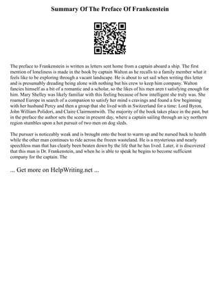 Summary Of The Preface Of Frankenstein
The preface to Frankenstein is written as letters sent home from a captain aboard a ship. The first
mention of loneliness is made in the book by captain Walton as he recalls to a family member what it
feels like to be exploring through a vacant landscape. He is about to set sail when writing this letter
and is presumably dreading being alone with nothing but his crew to keep him company. Walton
fancies himself as a bit of a romantic and a scholar, so the likes of his men aren t satisfying enough for
him. Mary Shelley was likely familiar with this feeling because of how intelligent she truly was. She
roamed Europe in search of a companion to satisfy her mind s cravings and found a few beginning
with her husband Percy and then a group that she lived with in Switzerland for a time: Lord Byron,
John William Polidori, and Claire Clairmontwith. The majority of the book takes place in the past, but
in the preface the author sets the scene in present day, where a captain sailing through an icy northern
region stumbles upon a hot pursuit of two men on dog sleds.
The pursuer is noticeably weak and is brought onto the boat to warm up and be nursed back to health
while the other man continues to ride across the frozen wasteland. He is a mysterious and nearly
speechless man that has clearly been beaten down by the life that he has lived. Later, it is discovered
that this man is Dr. Frankenstein, and when he is able to speak he begins to become sufficient
company for the captain. The
... Get more on HelpWriting.net ...
 