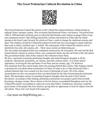 The Great Proletarian Cultural Revolution in China
The Great Proletarian Cultural Revolution or the Cultural Revolution had been a failed attempt at
making China a stronger country. This revolution had destroyed China s rich history. The period from
1966 to 1969 had been terrifying years in which the Red Guards used violence to purge China of any
anti communist sources. Mao Zedong had led the violence and turmoil in China after his failed
attempt at the Great Leap Forward. He relied on China s youth to change the traditional customs and
ideas. The students carried the Cultural Revolution forward and were encouraged to attack authority.
Mao said, to rebel is justified. (par. 2, Schell). The stated goals of the Cultural Revolution were to
abolish the four olds, old customs, old ... Show more content on Helpwriting.net ...
The rich culture throughout China was completely destroyed by the red guards. Not only had the Red
Guard utilized violence to enforce China s new communist ideals, but also rid China of the old culture.
The government leader, Zhou Enlai, stated in The Liberation Army Daily,
We have vigorously to promote proletarian thoughts and smash bourgeois thoughts in all the
academic, educational, journalistic, art, literary, and other cultural circles...It is of the utmost
importance, involving the fate and future of our Party and our country. (pg. 174, Karnow)
This statement from this critical leader shows the meaning behind their actions. Mao Zedong wanted
to promote his own ideals about communism in China. In order to do so, Mao destroyed China s
cultural elements that were created over the course of thousands of years. All of the culture
accumulated over this vast amount of time was demolished for the sake of promoting the proletarian
ideals. The horrendous actions of smashing bourgeois thoughts show the goal of the Cultural
Revolution. According to Mao Zedong, promoting communism was going to push China towards
becoming a stronger country. But as shown in the lost history, accumulated throughout each era, the
Cultural Revolution was leading to a place far worse than before. Furthermore, the police would be
given names of the people that were enemies, giving them an opportunity to look for objects from the
old culture. Those who were found with suspicious
... Get more on HelpWriting.net ...
 