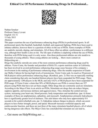 Ethical Use Of Performance Enhancing Drugs In Professional...
Nathan Seneker
Professor Nancy Levant
English 132.72
15 July 2015
Abstract
This paper examines the use of performance enhancing drugs (PEDs) in professional sports. In all
professional sports like baseball, basketball, football, and organized fighting, PEDs have been used to
enhance athletes, however there is a question of ethics in the use of PEDs. Some examples of PEDs
are anabolic steroids, doping, and stimulants. All of these effect an athlete s performance in a different
way, although their health is also at risk. The life span of athletes is depleting without the use of PEDs,
therefore with PEDs being used it is only worse. Also these professional athletes are role models to
thousands of young athletes. These young athletes are looking ... Show more content on
Helpwriting.net ...
Drugs like anabolic steroids are some of the most common performance enhancing drugs used by
athletes. Victor Conte, the founder and president of BALCO, a sports nutrition center in California,
has been involved in several performance enhancing drug usage cases because of his company s
involvement in the making of performance enhancing drugs. After the notable suspension of Giants
star Melky Cabrera for having high levels of testosterone, Victor Conte said, As much as 50 percent of
MLB players utilize performance enhancing drugs. (Kendrick, pars. 2) This was an especially startling
claim considering that only one hundred thirteen players have been suspended for PED usage. There
are approximately 1280 players in the MLB, and only 8.82% of MLB players have been suspended for
PED usage. If Victor Conte s claim that 50% of MLB players use PEDs is correct there are 527
players using PEDs that have not yet been caught. Other drugs that are commonly used are stimulants.
According to the Mayo Clinic in an article on PEDs, Stimulants are drugs that can reduce fatigue,
suppress appetite, and increase alertness and aggressiveness. They stimulate the central nervous
system, increasing your heart rate, blood pressure, body temperature and metabolism. (par. 6) Some
examples of these are amphetamines, ephedrine, and mesocarb. Amphetamines primarily help players
have a significantly greater level of alertness. This aids hitters who only have approximately 0.4
seconds to hit a pitch (efastball.com, par. 3). Ephedrine reduces fatigue in players, which can assist
players to have better strength, power, and speed. Mesocarb increases workload capacity and
cardiovascular function, and these are just three of the many stimulants baseball players, all of which
having dangerous side effects. The Mayo Clinic has concluded that stimulant use can lead to,
... Get more on HelpWriting.net ...
 