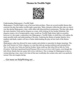 Themes In Twelfth Night
Understanding Shakespeare s Twelfth Night
Shakespeare s Twelfth Night is one of his most beloved plays. There are several notable themes that
construct the play that makes twelfth night a great play. Many elements within the play take on what it
was like during Shakespeare s time, while others talk about political commentary. The play talks about
the main character Viola and her disguise as a man, while looking for her brother Sebastian. Her
disguise creates a lot of misperception; many would say Twelfth Night shines light on sexuality;
however it is the reader s exploration into Shakespeare s Twelfth Night, in which they will explore the
many possible truths and understanding of the play. Exploring the themes of gender identity, love,
madness and death, readers will have a better understanding the play an how each of the themes
connect.
Shakespeare s play has allowed for many readers and scholars to speculate its deeper meanings. The
play itself focuses on Viola s disguise as a man that ends up causing confusion and unwanted love.
Yet, it s the only way Viola can find her brother. Some could say that when Olivia falls for Viola
(Cesario), Viola have questioned herself because Oliva was so in love with Cesario, even though she
tells Olivia, bluntly that she cannot fall in love with her.(). This is strange for Shakespeare to have a
woman playing a man, since in his time all the men would play the women roles and it was perfectly
normal. One can imagine during
... Get more on HelpWriting.net ...
 