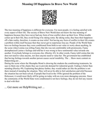 Meaning Of Happiness In Brave New World
The true meaning of happiness is different for everyone. For most people, it is feeling satisfied with
every aspect of their life. The society of Brave New World does not know the true meaning of
happiness because they have never had any form of true conflict show up their lives. When trouble
comes up in their life, they avoid fixing it by taking soma. By taking soma, they base their happiness
off a fake reality, therefore, it creates no true relief. Not having any form of conflict in their life creates
a problem within itself because then they never get to experience true joy. People of the World State
have no feelings because they were conditioned from birth to not value or worry about anything. In
the scene when Lenina was telling Fanny that she was not comfortable with promiscuity, Fanny
deemphasized Lenina s feelings and told her it was wrong to have sentimental value towards one
another: Everybody belongs to everyone else. (Huxley 43). In other words, Fanny told Lenina that she
does not need to value anyone, nor does anyone need to value her. The government has established
that having feelings towards another person causes social instability. The ... Show more content on
Helpwriting.net ...
During the scene where the Mustapha Mond is showing the students the conditioning treatments, he
says to them one of the chants they use to provide demand for industrial goods: Ending is better than
mending (Huxley 49). Explaining that phrase further, they would rather act like the problem is not
there instead of mending the situation. They will never be able to feel satisfaction and relief because
the situation has not been solved. If people that lived in the 1930s ignored the problem of the
Holocaust, it would most likely still be going on today with an even more damaging outcome. Since
the community of the World State were conditioned to not have feelings, they do not feel any reason
to deal with their
... Get more on HelpWriting.net ...
 