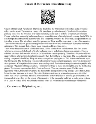 Causes of the French Revolution Essay
Causes of the French Revolution There is no doubt that the French Revolution has had a profound
effect on the world. The cause or causes of it have been greatly disputed. Clearly the Revolution s
primary cause was the presence of a weak monarchy and a lack of a stable system of government.
France s absolute monarchy had many changes toward the end of the eighteenth century. Louis XIV, in
his attempts to centralize his authority and also lessen the power of the aristocrats, had planned out an
intendant system. The intendants were like governors. They would oversee one region of the country.
These intendants did not govern the region in which they lived and were chosen from other than the
aristocracy. This insured that ... Show more content on Helpwriting.net ...
There were three divisions or classes in France. These classes were called estates. The first estate
which was composed of church officials, had great power and obtained enormous salaries. Church
officials obtained their salaries via taxes collected from church property. Therefore, since the officials
received their salaries from the church property, they did not have to pay taxes. The second estate was
mainly composed of nobility. They too were exempt from paying taxes. This left the tax burden upon
the third estate. The third estate consisted of some merchants and entrepreneurs; however, the majority
were peasants. Corruption of the estates was causing much frustration among the common people who
composed 70 percent of the population. The monarchy tried to make an attempt to give the third estate
power. The monarchy established the Estate s General. This too, was corrupted. Unlike most
legislative bodies, the Estate s General did not vote by each person having a single vote. Rather, they
let each estate have one vote each. Since the first two estates were always in agreement, the third
estate was always out voted. This is a prime example of how the lack of a stable government had an
immensely tragic effect on the people of the country. If the monarchy had tried to make some reform
or if Louis XVI had more backbone to institute some tax reform to lessen the burden on the third
... Get more on HelpWriting.net ...
 