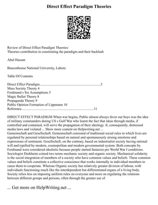 Direct Effect Paradigm Theories
Review of Direct Effect Paradigm Theories:
Theories contribution in constituting the paradigm and their backlash
Abul Hassan
Beaconhouse National University, Lahore
Table Of Contents
Direct Effect Paradigm......................................................................3
Mass Society Theory 4
Ferdinand s Six Assumptions 5
Magic Bullet Theory 8
Propaganda Theory 9
Public Opinion Formation of Lippmann 10
Reference...................................................................................11
DIRECT EFFECT PARADIGM When war begins, Public almost always favor our boys was the idea
of military commanders during US s Gulf War who learnt the fact that ideas through media, if
controlled and contained, will serve the propagation of their ideology. It, consequently, distressed
media laws and violated ... Show more content on Helpwriting.net ...
Gemeinschaft and Gesellschaft. Gemeinschaft consisted of traditional social rules in which lives are
regulated by personal relationships based on natural and spontaneously arising emotions and
expressions of sentiment. Gesellschaft, on the contrary, based on industrialist society having rational
will and typified by modern, cosmopolitan and modern governmental system. Both concepts by
Ferdinand were considered idealistic because people started fantasize pre World War I conditions.
Sociologist Durkheim coined two terms mechanic society and organic society. Mechanical solidarity
is the social integration of members of a society who have common values and beliefs. These common
values and beliefs constitute a collective conscience that works internally in individual members to
cause them to cooperate. Whereas Organic society has relatively greater division of labour, with
individuals functioning much like the interdependent but differentiated organs of a living body.
Society relies less on imposing uniform rules on everyone and more on regulating the relations
between different groups and persons, often through the greater use of
... Get more on HelpWriting.net ...
 