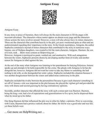 Antigone Essay
Antigone Essay
In any story or piece of literature, there will always be the main characters to fill the pages with
incessant adventure. The characters whose names appear on almost every page and the characters
whose actions the story revolves around. However, a story will also always have its minor characters.
These are the characters that contribute heavily to the plot, yet aren t mentioned quite as often and are
underestimated regarding their importance in the story. In the Greek masterpiece, Antigone, the author
Sophocles construed a myriad of minor characters that contributed to the story in numerous ways.
Ismene, one of Oedipus daughters, was created to foil the main character, Antigone. Haemon, the son
of Creon, took ... Show more content on Helpwriting.net ...
However, Antigone is portrayed as gaunt, washed out, and unattractive. With such antagonism
between the sisters, Sophocles presents drama by developing another form of rivalry and another
reason for Antigone to rebel against the law.
At the end of the story when Antigone was listening to her punishment for burying Polynices, Ismene
speaks up and attempts to be held responsible for the crime. She pleads with Antigone to let her die
alongside her, however, Antigone did not want her sister to take any blame in something she had
nothing to do with, so she disregarded her sister s pleas. Sophocles included this situation because it
was another disagreement between the sisters and added more controversy to the plot.
Sophocles included the rivalry between the personalities because it gave each character something to
act off of. Ismene s role was important to the plot because she played the vigilant girl and provided the
story with drama and second guessing by having contradictory opinions.
Secondly, another character that affected the story with such a minor part was Haemon. Haemon,
being the king s son, had a lot of expectations and generalizations to live up to, but he dispersed them
when he stood up to his father.
One thing Haemon did that influenced the plot was to rebut his father s opinions. Prior to conversing
with Creon, Haemon had a positive outlook about his father. He felt he was a good ruler and was fair,
yet those beliefs were
... Get more on HelpWriting.net ...
 