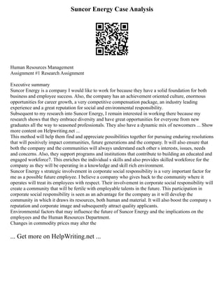 Suncor Energy Case Analysis
Human Resources Management
Assignment #1 Research Assignment
Executive summary
Suncor Energy is a company I would like to work for because they have a solid foundation for both
business and employee success. Also, the company has an achievement oriented culture, enormous
opportunities for career growth, a very competitive compensation package, an industry leading
experience and a great reputation for social and environmental responsibility.
Subsequent to my research into Suncor Energy, I remain interested in working there because my
research shows that they embrace diversity and have great opportunities for everyone from new
graduates all the way to seasoned professionals. They also have a dynamic mix of newcomers ... Show
more content on Helpwriting.net ...
This method will help them find and appreciate possibilities together for pursuing enduring resolutions
that will positively impact communities, future generations and the company. It will also ensure that
both the company and the communities will always understand each other s interests, issues, needs
and concerns. Also, they support programs and institutions that contribute to building an educated and
engaged workforce7. This enriches the individual s skills and also provides skilled workforce for the
company as they will be operating in a knowledge and skill rich environment.
Suncor Energy s strategic involvement in corporate social responsibility is a very important factor for
me as a possible future employee. I believe a company who gives back to the community where it
operates will treat its employees with respect. Their involvement in corporate social responsibility will
create a community that will be fertile with employable talents in the future. This participation in
corporate social responsibility is seen as an advantage for the company as it will develop the
community in which it draws its resources, both human and material. It will also boost the company s
reputation and corporate image and subsequently attract quality applicants.
Environmental factors that may influence the future of Suncor Energy and the implications on the
employees and the Human Resources Department.
Changes in commodity prices may alter the
... Get more on HelpWriting.net ...
 