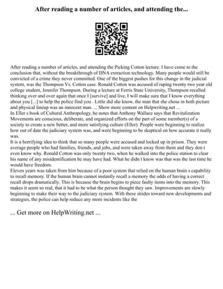 After reading a number of articles, and attending the...
After reading a number of articles, and attending the Picking Cotton lecture. I have come to the
conclusion that, without the breakthrough of DNA extraction technology. Many people would still be
convicted of a crime they never committed. One of the biggest pushes for this change in the judicial
system, was the Thompson Vs. Cotton case. Ronald Cotton was accused of raping twenty two year old
college student, Jennifer Thompson. During a lecture at Ferris State University, Thompson recalled
thinking over and over again that once I [survive] and live, I will make sure that I know everything
about you [...] to help the police find you . Little did she know, the man that she chose in both picture
and physical lineup was an innocent man. ... Show more content on Helpwriting.net ...
In Eller s book of Cultural Anthropology, he notes that Anthony Wallace says that Revitalization
Movements are conscious, deliberate, and organized efforts on the part of some member(s) of a
society to create a new better, and more satisfying culture (Eller). People were beginning to realize
how out of date the judiciary system was, and were beginning to be skeptical on how accurate it really
was.
It is a horrifying idea to think that so many people were accused and locked up in prison. They were
average people who had families, friends, and jobs, and were taken away from them and they don t
even know why. Ronald Cotton was only twenty two, when he walked into the police station to clear
his name of any misidentification he may have had. What he didn t know was that was the last time he
would have freedom.
Eleven years was taken from him because of a poor system that relied on the human brain s capability
to recall memory. If the human brain cannot instantly recall a memory the odds of having a correct
recall drops dramatically. This is because the brain begins to piece faulty items into the memory. This
makes it seem so real, that it had to be what the person thought they saw. Improvements are slowly
beginning to make their way to the judiciary system. With these strides toward new developments and
strategies, the police can help reduce any more incidents like the
... Get more on HelpWriting.net ...
 