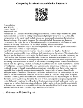 Comparing Frankenstein And Gothic Literature
Brianna Cairon
Mrs. Schroder
Honors English IV
8 December 2016
Frankenstein and Gothic Literature To define gothic literature, someone might state that this genre
includes mystery and horror in writing with characters fighting for power over one another. The
stories written in this way typically include strange and mysterious locations that characters find
themselves in as well as horrific situations. The plot might include threatening and dangerous
circumstances that evoke fear out of the readers themselves. After comparing a definition of gothic
literature to the story Frankenstein, the plot aligns perfectly with the explanation.
The introduction to the frame story in the novel begins in the letters and here, gothic characteristics
that ... Show more content on Helpwriting.net ...
Ingolstadt represents the unknown in certain ways. For example, it is the place that doctor
Frankenstein spends most his young adulthood studying and creating the creature. This place is where
the most horrific situations begin including the abandonment of his family, search for knowledge, and
creation of the most dangerous human like being. In contrast, Geneva represents some sort of safe
haven for doctor Frankenstein. In the beginning of the novel, this location is where he grew up and
had a fairly normal childhood. In contrast, it is where he flees to forget about his blunder and removes
himself from the depressing situation. Inevitably, Geneva transforms into a dark place after the murder
of Frankenstein s youngest brother. This once again shows the mystery side of the story, and readers
could only wonder if the ugly creature had anything to do with it. Likewise, the forest the organism
spends his time in after his abandonment shows similar characteristics of mystery, but differs by
adding the aspect of loneliness. The creature could never understand why the majority of people were
afraid of him and shamed him. Therefore, he decides to reside in a cold and lonely forest, living in a
small hut. Eventually, Frankenstein finds his creature in these woods and they meet again and discuss
the life he has lived, observing the family that lives by him, learning and developing language and
social skills, and trying to survive. Here, doctor Frankenstein begins to truly understand what he had
created and he realizes that this creature only longed for love and to be loved after his struggle to fit
in. But once the creature was aware of his inability to be normal and live his life as a regular human,
his desire to be loved transformed into anger and resentment towards
... Get more on HelpWriting.net ...
 