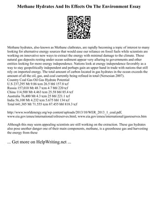 Methane Hydrates And Its Effects On The Environment Essay
Methane hydrates, also known as Methane clathrates, are rapidly becoming a topic of interest to many
looking for alternative energy sources that would ease our reliance on fossil fuels while scientists are
working on innovative new ways to extract the energy with minimal damage to the climate. These
natural gas deposits resting under ocean sediment appear very alluring to governments and other
entities looking for more energy independence. Nations look at energy independence favorably as a
way to stay geopolitically independent and perhaps gain an upper hand in trade with nations that still
rely on imported energy. The total amount of carbon located in gas hydrates in the ocean exceeds the
amount of all the oil, gas, and coal currently being refined in total (Nersesian 2007).
Country Coal Gas Oil Gas Hydrate Potential
U.S 237,295 Mt 9.86 tcm 26.5 bbl 157.8 tcf
Russia 157,010 Mt 48.7 tcm 4.7 bbl 220 tcf
China 114,500 Mt 4.463 tcm 25.58 bbl 85.4 tcf
Australia 76,400 Mt 4.3 tcm 25 bbl 221.1 tcf
India 56,100 Mt 4.232 tcm 5.675 bbl 134 tcf
Total 641,305 Mt 71.555 tcm 87.455 bbl 818.3 tcf
http://www.worldenergy.org/wp content/uploads/2013/10/WER_2013_1_coal.pdf,
www.eia.gov/emeu/international/oilreserves.html, www.eia.gov/emeu/international/gasreserves.htm
Although this may seem appealing scientists are still working on the extraction. These gas hydrates
also pose another danger one of their main components, methane, is a greenhouse gas and harvesting
the energy from these
... Get more on HelpWriting.net ...
 
