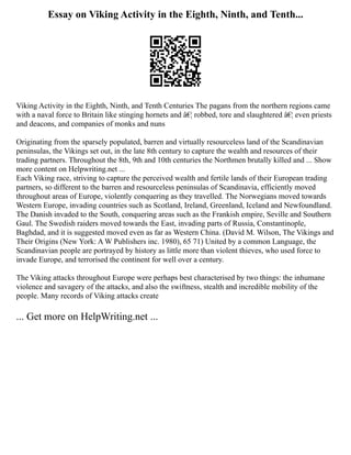 Essay on Viking Activity in the Eighth, Ninth, and Tenth...
Viking Activity in the Eighth, Ninth, and Tenth Centuries The pagans from the northern regions came
with a naval force to Britain like stinging hornets and â€¦ robbed, tore and slaughtered â€¦ even priests
and deacons, and companies of monks and nuns
Originating from the sparsely populated, barren and virtually resourceless land of the Scandinavian
peninsulas, the Vikings set out, in the late 8th century to capture the wealth and resources of their
trading partners. Throughout the 8th, 9th and 10th centuries the Northmen brutally killed and ... Show
more content on Helpwriting.net ...
Each Viking race, striving to capture the perceived wealth and fertile lands of their European trading
partners, so different to the barren and resourceless peninsulas of Scandinavia, efficiently moved
throughout areas of Europe, violently conquering as they travelled. The Norwegians moved towards
Western Europe, invading countries such as Scotland, Ireland, Greenland, Iceland and Newfoundland.
The Danish invaded to the South, conquering areas such as the Frankish empire, Seville and Southern
Gaul. The Swedish raiders moved towards the East, invading parts of Russia, Constantinople,
Baghdad, and it is suggested moved even as far as Western China. (David M. Wilson, The Vikings and
Their Origins (New York: A W Publishers inc. 1980), 65 71) United by a common Language, the
Scandinavian people are portrayed by history as little more than violent thieves, who used force to
invade Europe, and terrorised the continent for well over a century.
The Viking attacks throughout Europe were perhaps best characterised by two things: the inhumane
violence and savagery of the attacks, and also the swiftness, stealth and incredible mobility of the
people. Many records of Viking attacks create
... Get more on HelpWriting.net ...
 