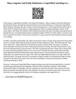 Maya Angelou And Emily Dickinson s Caged Bird And Hope Is...
In the poems, Caged Bird and Hope is the thing with feathers , Maya Angelou and Emily Dickinson
develop their themes through the characterization of non literal characters. In the poem Caged Bird ,
Maya Angelou illustrates the idea of hope as always being by one s side during the best and worst of
times in life. It characterizes hope as caring and giving while not asking anything in return. In the
poem Hope is the thing with feathers Emily Dickinson portrays the idea of freedom and imprisonment
through the use of characterization and an extended metaphor. While one bird is able to roam free and
have a good life, the other is forced to be confined in a cage where the only thing that cannot be caged
is its singing.
In Hope is the thing with feathers the author characterizes hope as being caring and always being there
when it s needed, which helps develop the theme of hope and perseverance. The following line, And
never stops at all , helps characterize the bird in the poem as persevering. This piece of evidence
shows that hope will always be there which characterization of caring. The line That perches in soul ,
gives the characterization of perseverance. This line is portraying the idea of hope always being with
you, hence the line perching within you, or in your soul. The line And sour must be the storm that
could abash the little bird characterizes hope as persevering. The line illustrates the bird as always
being there even when times are tough. Even when one might think that there is no hope, hope will
always be there. The quote Yet never in extremity it asked a crumb of me characterize hope as being
giving.The line shows how hope will never ask for anything in return and instead gives without
expecting anything in return.
However, in the poem Caged Bird Maya Angelou characterizes the free and caged bird as, one bird
symbolizing imprisonment and limitations while the other symbolizes freedom, which further
develops the theme of inequality. The line And dares to claim the sky shows how unaware the free
bird is and further develops the idea of its freedom. This piece of evidence shows how unaware the
free bird is by exaggerating the extent of its freedom compared to the caged bird. In
... Get more on HelpWriting.net ...
 