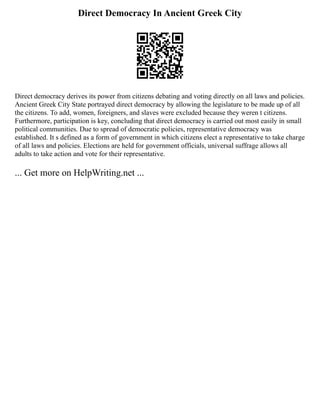 Direct Democracy In Ancient Greek City
Direct democracy derives its power from citizens debating and voting directly on all laws and policies.
Ancient Greek City State portrayed direct democracy by allowing the legislature to be made up of all
the citizens. To add, women, foreigners, and slaves were excluded because they weren t citizens.
Furthermore, participation is key, concluding that direct democracy is carried out most easily in small
political communities. Due to spread of democratic policies, representative democracy was
established. It s defined as a form of government in which citizens elect a representative to take charge
of all laws and policies. Elections are held for government officials, universal suffrage allows all
adults to take action and vote for their representative.
... Get more on HelpWriting.net ...
 