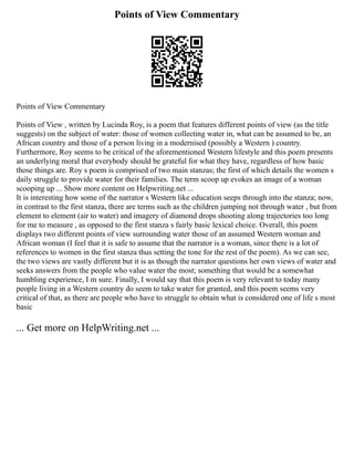 Points of View Commentary
Points of View Commentary
Points of View , written by Lucinda Roy, is a poem that features different points of view (as the title
suggests) on the subject of water: those of women collecting water in, what can be assumed to be, an
African country and those of a person living in a modernised (possibly a Western ) country.
Furthermore, Roy seems to be critical of the aforementioned Western lifestyle and this poem presents
an underlying moral that everybody should be grateful for what they have, regardless of how basic
those things are. Roy s poem is comprised of two main stanzas; the first of which details the women s
daily struggle to provide water for their families. The term scoop up evokes an image of a woman
scooping up ... Show more content on Helpwriting.net ...
It is interesting how some of the narrator s Western like education seeps through into the stanza; now,
in contrast to the first stanza, there are terms such as the children jumping not through water , but from
element to element (air to water) and imagery of diamond drops shooting along trajectories too long
for me to measure , as opposed to the first stanza s fairly basic lexical choice. Overall, this poem
displays two different points of view surrounding water those of an assumed Western woman and
African woman (I feel that it is safe to assume that the narrator is a woman, since there is a lot of
references to women in the first stanza thus setting the tone for the rest of the poem). As we can see,
the two views are vastly different but it is as though the narrator questions her own views of water and
seeks answers from the people who value water the most; something that would be a somewhat
humbling experience, I m sure. Finally, I would say that this poem is very relevant to today many
people living in a Western country do seem to take water for granted, and this poem seems very
critical of that, as there are people who have to struggle to obtain what is considered one of life s most
basic
... Get more on HelpWriting.net ...
 