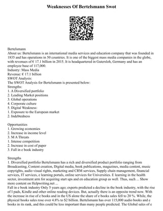 Weaknesses Of Bertelsmann Swot
Bertelsmann
About us: Bertelsmann is an international media services and education company that was founded in
1835 and has operations in 50 countries. It is one of the biggest mass media companies in the globe,
with revenues of € 17.1 billion in 2015. It is headquartered in Gutersloh, Germany and has an
employee base of 117,000.
Industry: Mass Media
Revenue: € 17.1 billion
SWOT Analysis:
The SWOT Analysis for Bertelsmann is presented below:
Strengths:
1. A Diversified portfolio
2. Leading Market positions
3. Global operations
4. Corporate culture
5. Digital Weakness:
1. Exposure to the European market
2. Indebtedness
Opportunities
1. Growing economies
2. Increase in income level
3. M A Threats
1. Intense competition
2. Increase in cost of paper
3. Fall in e book industry
Strengths
1. Diversified portfolio Bertelsmann has a rich and diversified product portfolio ranging from
Broadcasting, Content creation, Digital media, book publications, magazines, media content, music
copyrights, audio visual rights, marketing and CRM services, Supply chain management, financial
services, IT services, e learning portals, online services for Universities. E learning in the health
sector, investment arm for acquiring start ups and en education group as well. Thus, such ... Show
more content on Helpwriting.net ...
Fall in e book industry Only 5 years ago; experts predicted a decline in the book industry, with the rise
of I pads, Kindle and other online reading devices. But, actually there is an opposite trend now. With
the increase in rise of e books and in the US alone the share of e books sales fell to 20 %. While, the
physical books sales rose over 4.8% to $2 billion. Bertelsmann has over 115,000 audio books and e
books in its rank, and this could be less important than many people predicted. The Global sales of e
 