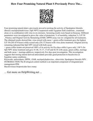 How Four Promising Natural Plant S Previously Prove The...
Four promising natural plant s previously proved to prolong the activity of Spodoptera littoralis
(Boisd.) nuclepolyhedrovirus ( Spli NPV) suspension under Egyptian field conditions , examined
alone or in combination with virus in six mixtures. Screening results were based on bioassay. Different
parameters were investigated to prove the value of protection, % of mortality, reduction %, LIT 50
, Potency and Original Activity Remaining (OAR) .DPPH assay was inv estigated for all treatments.
The obtained results showed that, virus mixed with cacao + green coffee treatment gave the highest
LIT 50 (203.474 hours) while scored only (20.172 hours) with virus alone treatment. Original activity
remaining indicated that Spli NPV mixed with both cacao
+ green coffee treatm ent preserved 100% of its activity for five days while it gave only 1.04 % for
Spli NPV alone treatment and gave 41.06, 31.17, 17.65 and 42.56 with cacao, green coffee, moringa
and both cacao + moringa additives; respectively five days post investigation. This investigation
suggests that mixing natural derived antioxidants provides good protection to baculovirus at
Egyptian sunny conditions .
Keywords: antioxidants, DPPH , OAR, nuclepolyhedrovirus , ultraviolet, Spodoptera littoralis NPV .
INTRODUCTION The B iological control method is an important component of integrated pest
management IPM.
Baculoviruses biopesticides have many
... Get more on HelpWriting.net ...
 