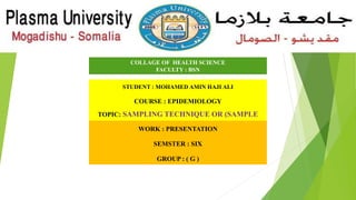 COLLAGE OF HEALTH SCIENCE
FACULTY : BSN
STUDENT : MOHAMED AMIN HAJI ALI
COURSE : EPIDEMIOLOGY
TOPIC: SAMPLING TECHNIQUE OR (SAMPLE
METHODS)
WORK : PRESENTATION
SEMSTER : SIX
GROUP : ( G )
 