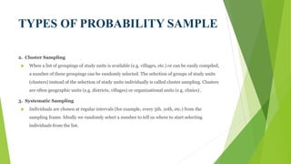 TYPES OF PROBABILITY SAMPLE
2. Cluster Sampling
 When a list of groupings of study units is available (e.g. villages, etc.) or can be easily compiled,
a number of these groupings can be randomly selected. The selection of groups of study units
(clusters) instead of the selection of study units individually is called cluster sampling. Clusters
are often geographic units (e.g. districts, villages) or organizational units (e.g. clinics) .
3. Systematic Sampling
 Individuals are chosen at regular intervals (for example, every 5th, 10th, etc.) from the
sampling frame. Ideally we randomly select a number to tell us where to start selecting
individuals from the list.
 