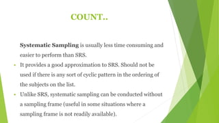 COUNT..
Systematic Sampling is usually less time consuming and
easier to perform than SRS.
 It provides a good approximation to SRS. Should not be
used if there is any sort of cyclic pattern in the ordering of
the subjects on the list.
 Unlike SRS, systematic sampling can be conducted without
a sampling frame (useful in some situations where a
sampling frame is not readily available).
 