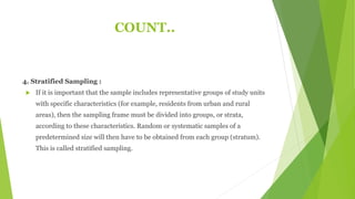 COUNT..
4. Stratified Sampling :
 If it is important that the sample includes representative groups of study units
with specific characteristics (for example, residents from urban and rural
areas), then the sampling frame must be divided into groups, or strata,
according to these characteristics. Random or systematic samples of a
predetermined size will then have to be obtained from each group (stratum).
This is called stratified sampling.
 