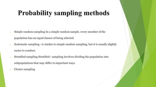 Probability sampling methods
1. Simple random sampling In a simple random sample, every member of the
population has an equal chance of being selected.
2. Systematic sampling : is similar to simple random sampling, but it is usually slightly
easier to conduct.
3. Stratified sampling Stratified : sampling involves dividing the population into
subpopulations that may differ in important ways.
4. Cluster sampling
 