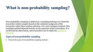 What is non-probability sampling?
Non-probability sampling is defined as a sampling technique in which the
researcher selects samples based on the subjective judgment of the
researcher rather than random selection. It is a less stringent method. This
sampling method depends heavily on the expertise of the researchers. It is
carried out by observation, and researchers use it widely for qualitative
research.
Types of non-probability sampling
 Here are the types of non-probability sampling methods :
 