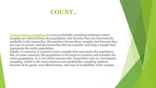 COUNT..
Convenience sampling is a non-probability sampling technique where
samples are selected from the population only because they are conveniently
available to the researcher. Researchers choose these samples just because they
are easy to recruit, and the researcher did not consider selecting a sample that
represents the entire population.
Ideally, in research, it is good to test a sample that represents the population.
But, in some research, the population is too large to examine and consider the
entire population. It is one of the reasons why researchers rely on convenience
sampling, which is the most common non-probability sampling method,
because of its speed, cost-effectiveness, and ease of availability of the sample.
 