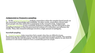 Judgmental or Purposive sampling
 In the judgmental sampling method, researchers select the samples based purely on
the researcher’s knowledge and credibility. In other words, researchers choose only
those people who they deem fit to participate in the research study. Judgmental
or purposive sampling is not a scientific method of sampling, and the downside to this
sampling technique is that the preconceived notions of a researcher can influence the
results. Thus, this research technique involves a high amount of ambiguity.
Snowball sampling
 Snowball sampling helps researchers find a sample when they are difficult to locate.
Researchers use this technique when the sample size is small and not easily available. This sampling
system works like the referral program. Once the researchers find suitable subjects, he asks them for
assistance to seek similar subjects to form a considerably good size sample.
 