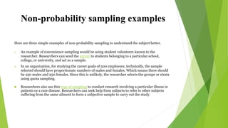 Non-probability sampling examples
Here are three simple examples of non-probability sampling to understand the subject better.
1. An example of convenience sampling would be using student volunteers known to the
researcher. Researchers can send the survey to students belonging to a particular school,
college, or university, and act as a sample.
2. In an organization, for studying the career goals of 500 employees, technically, the sample
selected should have proportionate numbers of males and females. Which means there should
be 250 males and 250 females. Since this is unlikely, the researcher selects the groups or strata
using quota sampling.
 Researchers also use this type of sampling to conduct research involving a particular illness in
patients or a rare disease. Researchers can seek help from subjects to refer to other subjects
suffering from the same ailment to form a subjective sample to carry out the study.
 