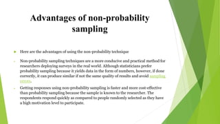 Advantages of non-probability
sampling
 Here are the advantages of using the non-probability technique
 Non-probability sampling techniques are a more conducive and practical method for
researchers deploying surveys in the real world. Although statisticians prefer
probability sampling because it yields data in the form of numbers, however, if done
correctly, it can produce similar if not the same quality of results and avoid sampling
errors.
 Getting responses using non-probability sampling is faster and more cost-effective
than probability sampling because the sample is known to the researcher. The
respondents respond quickly as compared to people randomly selected as they have
a high motivation level to participate.
 