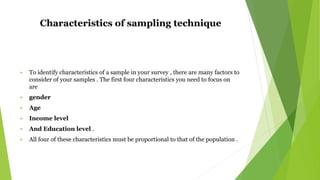 Characteristics of sampling technique
 To identify characteristics of a sample in your survey , there are many factors to
consider of your samples . The first four characteristics you need to focus on
are
 gender
 Age
 Income level
 And Education level .
 All four of these characteristics must be proportional to that of the population .
 