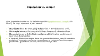Population vs. sample
First, you need to understand the difference between a population and a sample, and
identify the target population of your research.
 The population is the entire group that you want to draw conclusions about.
 The sample is the specific group of individuals that you will collect data from.
 The population can be defined in terms of geographical location, age, income, or
many other characteristics.
 It can be very broad or quite narrow: maybe you want to make inferences about the whole adult
population of your country; maybe your research focuses on customers of a certain company,
patients with a specific health condition, or students in a single school.
 