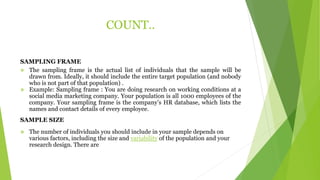 COUNT..
SAMPLING FRAME
 The sampling frame is the actual list of individuals that the sample will be
drawn from. Ideally, it should include the entire target population (and nobody
who is not part of that population) .
 Example: Sampling frame : You are doing research on working conditions at a
social media marketing company. Your population is all 1000 employees of the
company. Your sampling frame is the company’s HR database, which lists the
names and contact details of every employee.
SAMPLE SIZE
 The number of individuals you should include in your sample depends on
various factors, including the size and variability of the population and your
research design. There are
 
