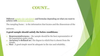 COUNT..
Different sample size calculators and formulas depending on what you want to
achieve with statistical analysis.
The sampling frame : is the information that locates and the dimensions of the
universe.
A good sample should satisfy the below conditions:
1. Representativeness : the sample should be the best representative of
the population under study.
2. Accuracy’s defined as : the degree to which bias is absent from the
simple.
3. Size : A good simple most be adequate in the size and reliability.
 