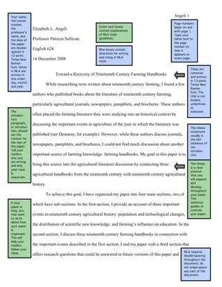 Your name,                                                                                         Angeli 1
the course
number,                                                                                            Page numbers
                                                      Green text boxes                             begin on and
the            Elizabeth L. Angeli                    contain explanations                         with page 1.
professor’s
                                                      of MLA style                                 Type your
name, and
the date of    Professor Patricia Sullivan            guidelines.                                  name next to
the paper                                                                                          the page
are double-                                                                                        number so
               English 624                            Blue boxes contain                           that it
spaced in
                                                      directions for writing                       appears on
12-point,
                                                      and citing in MLA
Times New      14 December 2008                       style.
                                                                                                   every page.
Roman
font. Dates
                                                                                                               Titles are
in MLA are
                                                                                                               centered
written in                   Toward a Recovery of Nineteenth Century Farming Handbooks
                                                                                                               and written
this order:
                                                                                                               in 12-point,
day, month,
and year.
                      While researching texts written about nineteenth century farming, I found a few          Times New
                                                                                                               Roman
                                                                                                               font. The
               authors who published books about the literature of nineteenth century farming,                 title is not
                                                                                                               bolded,
               particularly agricultural journals, newspapers, pamphlets, and brochures. These authors         underlined,
                                                                                                               or
The                                                                                                            italicized.
introduc-      often placed the farming literature they were studying into an historical context by
tory
paragraph,     discussing the important events in agriculture of the year in which the literature was
or introduc-                                                                                                   The thesis
tion, should                                                                                                   statement
set the        published (see Demaree, for example). However, while these authors discuss journals,            usually is
context for                                                                                                    the last
the rest of                                                                                                    sentence of
the paper.
               newspapers, pamphlets, and brochures, I could not find much discussion about another
                                                                                                               the
Tell your                                                                                                      introduc-
readers        important source of farming knowledge: farming handbooks. My goal in this paper is to           tion.
why you
are writing
and why        bring this source into the agricultural literature discussion by connecting three               The thesis
                                                                                                               is a clear
your topic
                                                                                                               position
is             agricultural handbooks from the nineteenth century with nineteenth century agricultural         that you
important.
                                                                                                               will support
                                                                                                               and
               history.
                                                                                                               develop
                                                                                                               throughout
                      To achieve this goal, I have organized my paper into four main sections, two of          your paper.
                                                                                                               This
If your                                                                                                        sentence
               which have sub-sections. In the first section, I provide an account of three important          guides or
paper is
long, you                                                                                                      controls
may want       events in nineteenth century agricultural history: population and technological changes,        your paper.
to write
about how
your paper
               the distribution of scientific new knowledge, and farming’s influence on education. In the
is
organized.     second section, I discuss three nineteenth century farming handbooks in connection with
This will
help your
readers        the important events described in the first section. I end my paper with a third section that
follow your
ideas.                                                                                                   MLA requires
               offers research questions that could be answered in future versions of this paper and     double-spacing
                                                                                                         throughout the
                                                                                                         document; do
                                                                                                         not single-space
                                                                                                         any part of the
                                                                                                         document.
 
