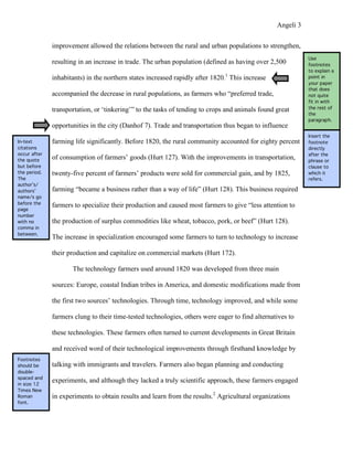 Angeli 3

              improvement allowed the relations between the rural and urban populations to strengthen,
                                                                                                            Use
              resulting in an increase in trade. The urban population (defined as having over 2,500         footnotes
                                                                                                            to explain a
              inhabitants) in the northern states increased rapidly after 1820.1 This increase              point in
                                                                                                            your paper
                                                                                                            that does
              accompanied the decrease in rural populations, as farmers who “preferred trade,               not quite
                                                                                                            fit in with
              transportation, or ‘tinkering’” to the tasks of tending to crops and animals found great      the rest of
                                                                                                            the
                                                                                                            paragraph.
              opportunities in the city (Danhof 7). Trade and transportation thus began to influence
                                                                                                            Insert the
In-text       farming life significantly. Before 1820, the rural community accounted for eighty percent     footnote
citations                                                                                                   directly
occur after                                                                                                 after the
the quote     of consumption of farmers’ goods (Hurt 127). With the improvements in transportation,         phrase or
but before                                                                                                  clause to
the period.   twenty-five percent of farmers’ products were sold for commercial gain, and by 1825,          which it
The                                                                                                         refers.
author’s/
authors’      farming “became a business rather than a way of life” (Hurt 128). This business required
name/s go
before the
              farmers to specialize their production and caused most farmers to give “less attention to
page
number
with no       the production of surplus commodities like wheat, tobacco, pork, or beef” (Hurt 128).
comma in
between.
              The increase in specialization encouraged some farmers to turn to technology to increase

              their production and capitalize on commercial markets (Hurt 172).

                     The technology farmers used around 1820 was developed from three main

              sources: Europe, coastal Indian tribes in America, and domestic modifications made from

              the first two sources’ technologies. Through time, technology improved, and while some

              farmers clung to their time-tested technologies, others were eager to find alternatives to

              these technologies. These farmers often turned to current developments in Great Britain

              and received word of their technological improvements through firsthand knowledge by
Footnotes
should be     talking with immigrants and travelers. Farmers also began planning and conducting
double-
spaced and
in size 12
              experiments, and although they lacked a truly scientific approach, these farmers engaged
Times New
Roman         in experiments to obtain results and learn from the results.2 Agricultural organizations
font.
 