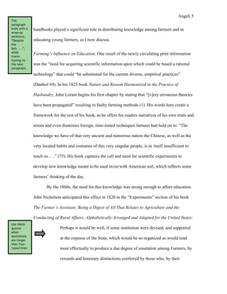 Angeli 5
The
paragraph
ends with a    handbooks played a significant role in distributing knowledge among farmers and in
wrap-up
sentence,
“Despite       educating young farmers, as I now discuss.
the
lack . . .”,
while
               Farming’s Influence on Education. One result of the newly circulating print information
transi-
tioning to
the next       was the “need for acquiring scientific information upon which could be based a rational
paragraph.

               technology” that could “be substituted for the current diverse, empirical practices”

               (Danhof 69). In his 1825 book Nature and Reason Harmonized in the Practice of

               Husbandry, John Lorain begins his first chapter by stating that “[v]ery erroneous theories

               have been propagated” resulting in faulty farming methods (1). His words here create a

               framework for the rest of his book, as he offers his readers narratives of his own trials and

               errors and even dismisses foreign, time-tested techniques farmers had held on to: “The

               knowledge we have of that very ancient and numerous nation the Chinese, as well as the

               very located habits and costumes of this very singular people, is in itself insufficient to

               teach us . . .” (75). His book captures the call and need for scientific experiments to

               develop new knowledge meant to be used in/on/with American soil, which reflects some

               farmers’ thinking of the day.

                      By the 1860s, the need for this knowledge was strong enough to affect education.

               John Nicholson anticipated this effect in 1820 in the “Experiments” section of his book

               The Farmer’s Assistant; Being a Digest of All That Relates to Agriculture and the

               Conducting of Rural Affairs; Alphabetically Arranged and Adapted for the United States:
Use block
quotes                        Perhaps it would be well, if some institution were devised, and supported
when
quotations
are longer
                              at the expense of the State, which would be so organized as would tend
than four-
typed lines.                  most effectually to produce a due degree of emulation among Farmers, by

                              rewards and honorary distinctions conferred by those who, by their
 