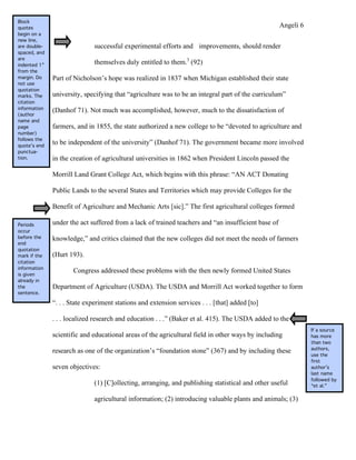 Block
quotes                                                                                              Angeli 6
begin on a
new line,
are double-                   successful experimental efforts and improvements, should render
spaced, and
are
indented 1”
                              themselves duly entitled to them.3 (92)
from the
margin. Do    Part of Nicholson’s hope was realized in 1837 when Michigan established their state
not use
quotation
marks. The    university, specifying that “agriculture was to be an integral part of the curriculum”
citation
information
              (Danhof 71). Not much was accomplished, however, much to the dissatisfaction of
(author
name and
page          farmers, and in 1855, the state authorized a new college to be “devoted to agriculture and
number)
follows the
quote’s end
              to be independent of the university” (Danhof 71). The government became more involved
punctua-
tion.         in the creation of agricultural universities in 1862 when President Lincoln passed the

              Morrill Land Grant College Act, which begins with this phrase: “AN ACT Donating

              Public Lands to the several States and Territories which may provide Colleges for the

              Benefit of Agriculture and Mechanic Arts [sic].” The first agricultural colleges formed

Periods       under the act suffered from a lack of trained teachers and “an insufficient base of
occur
before the    knowledge,” and critics claimed that the new colleges did not meet the needs of farmers
end
quotation
mark if the   (Hurt 193).
citation
information
is given
                      Congress addressed these problems with the then newly formed United States
already in
the           Department of Agriculture (USDA). The USDA and Morrill Act worked together to form
sentence.

              “. . . State experiment stations and extension services . . . [that] added [to]

              . . . localized research and education . . .” (Baker et al. 415). The USDA added to the
                                                                                                               If a source
              scientific and educational areas of the agricultural field in other ways by including            has more
                                                                                                               than two
                                                                                                               authors,
              research as one of the organization’s “foundation stone” (367) and by including these
                                                                                                               use the
                                                                                                               first
              seven objectives:                                                                                author’s
                                                                                                               last name
                                                                                                               followed by
                              (1) [C]ollecting, arranging, and publishing statistical and other useful         “et al.”

                              agricultural information; (2) introducing valuable plants and animals; (3)
 