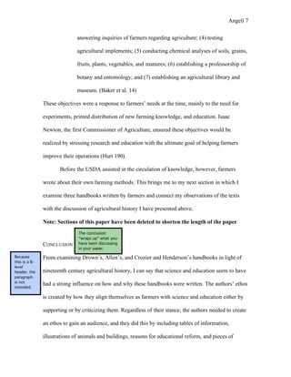 Angeli 7

                              answering inquiries of farmers regarding agriculture; (4) testing

                              agricultural implements; (5) conducting chemical analyses of soils, grains,

                              fruits, plants, vegetables, and manures; (6) establishing a professorship of

                              botany and entomology; and (7) establishing an agricultural library and

                              museum. (Baker et al. 14)

               These objectives were a response to farmers’ needs at the time, mainly to the need for

               experiments, printed distribution of new farming knowledge, and education. Isaac

               Newton, the first Commissioner of Agriculture, ensured these objectives would be

               realized by stressing research and education with the ultimate goal of helping farmers

               improve their operations (Hurt 190).

                      Before the USDA assisted in the circulation of knowledge, however, farmers

               wrote about their own farming methods. This brings me to my next section in which I

               examine three handbooks written by farmers and connect my observations of the texts

               with the discussion of agricultural history I have presented above.

               Note: Sections of this paper have been deleted to shorten the length of the paper
                               The conclusion
                               “wraps up” what you
               CONCLUSION      have been discussing
                               in your paper.

Because        From examining Drown’s, Allen’s, and Crozier and Henderson’s handbooks in light of
this is a B-
level
header, the    nineteenth century agricultural history, I can say that science and education seem to have
paragraph
is not
               had a strong influence on how and why these handbooks were written. The authors’ ethos
intended.

               is created by how they align themselves as farmers with science and education either by

               supporting or by criticizing them. Regardless of their stance, the authors needed to create

               an ethos to gain an audience, and they did this by including tables of information,

               illustrations of animals and buildings, reasons for educational reform, and pieces of
 