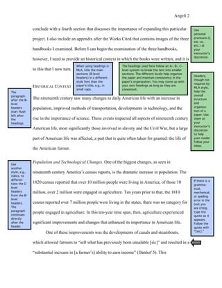 Angeli 2

               conclude with a fourth section that discusses the importance of expanding this particular            Use
                                                                                                                    personal
               project. I also include an appendix after the Works Cited that contains images of the three          pronouns (I,
                                                                                                                    we, us,
                                                                                                                    etc.) at
               handbooks I examined. Before I can begin the examination of the three handbooks,                     your
                                                                                                                    instructor’s
                                                                                                                    discretion.
               however, I need to provide an historical context in which the books were written, and it is
                                          When using headings in     The headings used here follow an A-, B-, C-
               to this that I now turn.   MLA, title the main        level system to break the text into smaller
                                          sections (B-level          sections. The different levels help organize
                                                                                                                    Headers,
                                          headers) in a different    the paper and maintain consistency in the
                                                                                                                    though not
                                          style font than the        paper’s organization. You may come up with
                                                                                                                    required by
               HISTORICAL CONTEXT         paper’s title, e.g., in    your own headings as long as they are
                                                                                                                    MLA style,
                                          small caps.                consistent.
The                                                                                                                 help the
paragraph                                                                                                           overall
after the B-
               The nineteenth century saw many changes to daily American life with an increase in                   structure
level                                                                                                               and
                                                                                                                    organiza-
headers        population, improved methods of transportation, developments in technology, and the
start flush                                                                                                         tion of a
left after                                                                                                          paper. Use
the            rise in the importance of science. These events impacted all aspects of nineteenth century           them at
headings.                                                                                                           your
                                                                                                                    instructor’s
               American life, most significantly those involved in slavery and the Civil War, but a large           discretion
                                                                                                                    to help
               part of American life was affected, a part that is quite often taken for granted: the life of        your reader
                                                                                                                    follow your
                                                                                                                    ideas.
               the American farmer.


Use
               Population and Technological Changes. One of the biggest changes, as seen in
another
style, e.g.,   nineteenth century America’s census reports, is the dramatic increase in population. The
italics, to
differen-                                                                                                           If there is a
tiate the C-   1820 census reported that over 10 million people were living in America; of those 10
                                                                                                                    gramma-
level                                                                                                               tical,
headers        million, over 2 million were engaged in agriculture. Ten years prior to that, the 1810               mechanical,
from the B-                                                                                                         or spelling
level                                                                                                               error in the
headers.       census reported over 7 million people were living in the states; there was no category for           text you
The                                                                                                                 are citing,
paragraph
continues
               people engaged in agriculture. In this ten-year time span, then, agriculture experienced             type the
                                                                                                                    quote as it
directly                                                                                                            appears.
after the      significant improvements and changes that enhanced its importance in American life.                  Follow the
header.                                                                                                             quote with
                       One of these improvements was the developments of canals and steamboats,                     “[sic].”


               which allowed farmers to “sell what has previously been unsalable [sic]” and resulted in a

               “substantial increase in [a farmer’s] ability to earn income” (Danhof 5). This
 